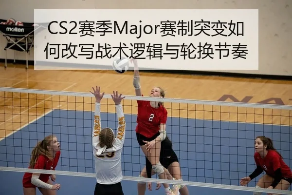 CS2赛季Major赛制突变如何改写战术逻辑与轮换节奏